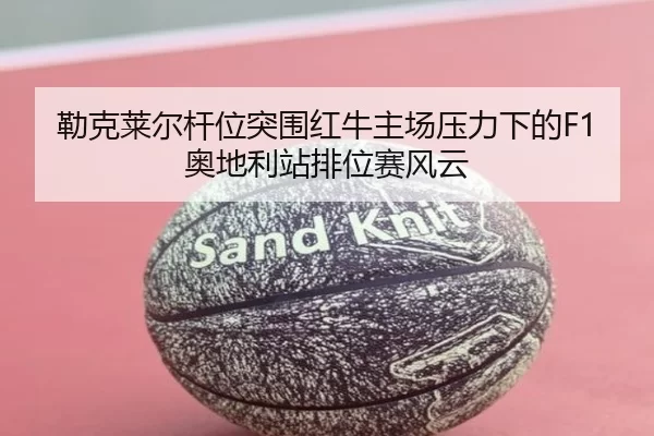 勒克莱尔杆位突围红牛主场压力下的F1奥地利站排位赛风云