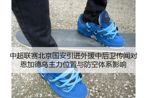 中超联赛北京国安引进外援中后卫传闻对恩加德乌主力位置与防空体系影响
